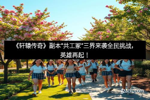 《轩辕传奇》副本“共工冢”三界来袭全民挑战，英雄再起！